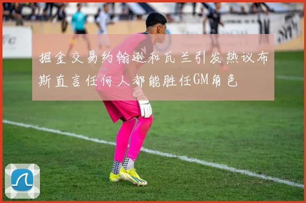 掘金交易约翰逊和瓦兰引发热议布斯直言任何人都能胜任GM角色