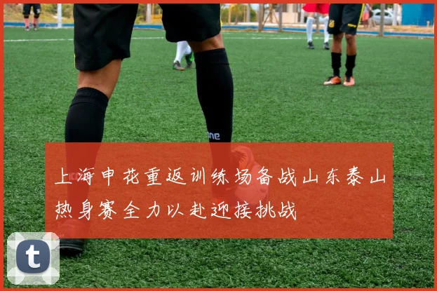 上海申花重返训练场备战山东泰山热身赛全力以赴迎接挑战