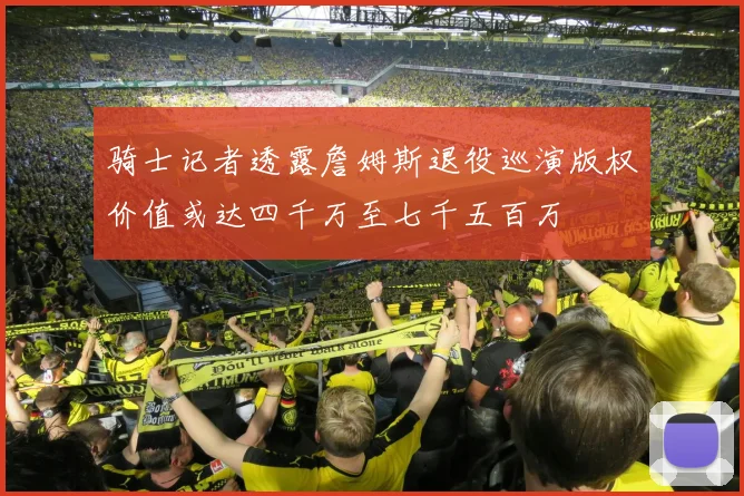 骑士记者透露詹姆斯退役巡演版权价值或达四千万至七千五百万