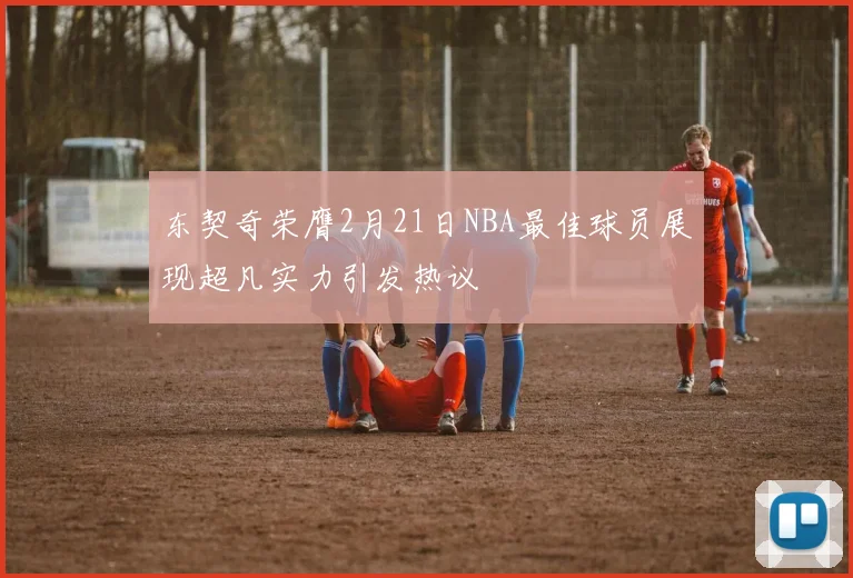 东契奇荣膺2月21日NBA最佳球员展现超凡实力引发热议