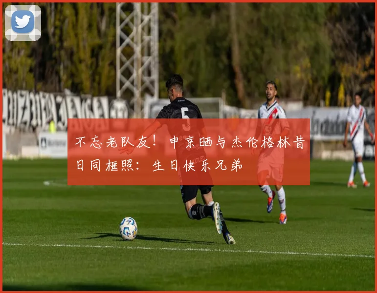 不忘老队友！申京晒与杰伦格林昔日同框照：生日快乐兄弟