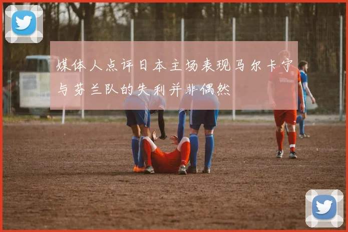 媒体人点评日本主场表现马尔卡宁与芬兰队的失利并非偶然