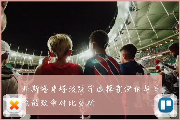 科斯塔库塔谈防守选择霍伊伦与马伦的致命对比分析