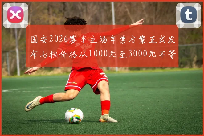 国安2026赛季主场年票方案正式发布七档价格从1000元至3000元不等