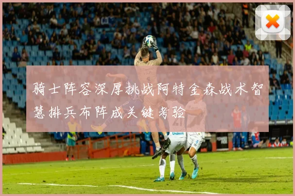 骑士阵容深厚挑战阿特金森战术智慧排兵布阵成关键考验