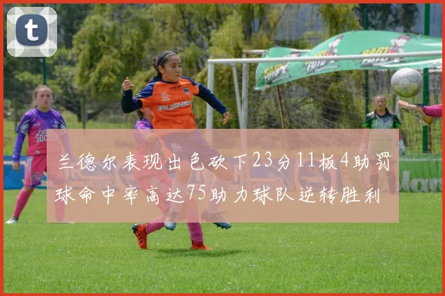 兰德尔表现出色砍下23分11板4助罚球命中率高达75助力球队逆转胜利