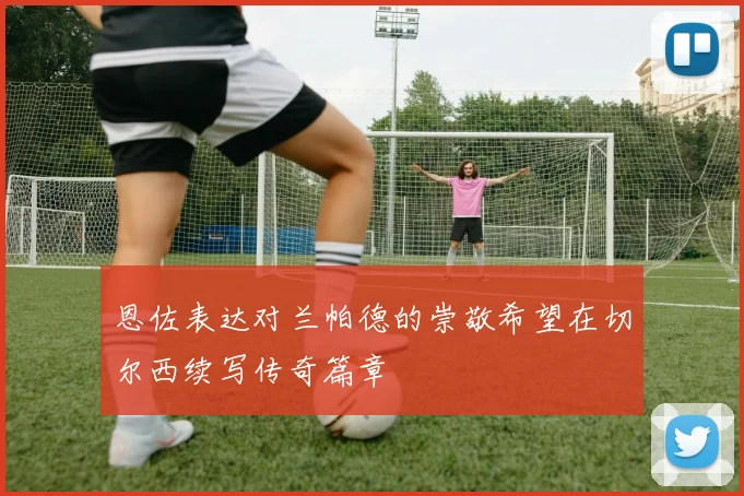 恩佐表达对兰帕德的崇敬希望在切尔西续写传奇篇章