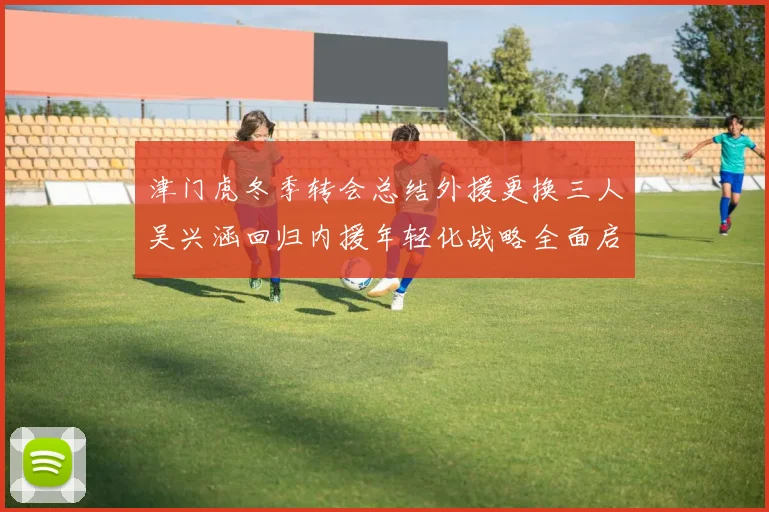 津门虎冬季转会总结外援更换三人吴兴涵回归内援年轻化战略全面启动