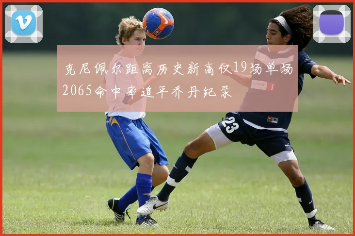 克尼佩尔距离历史新高仅19场单场2065命中率追平乔丹纪录