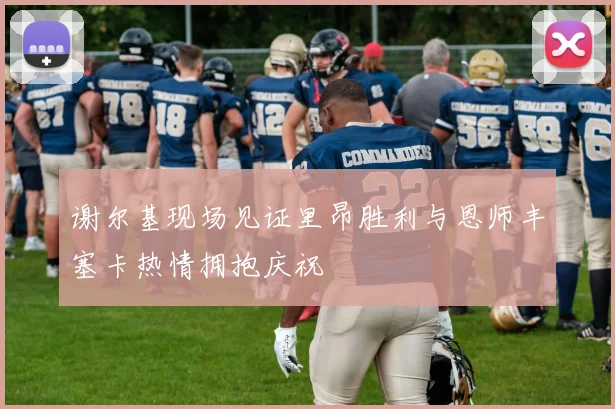 谢尔基现场见证里昂胜利与恩师丰塞卡热情拥抱庆祝