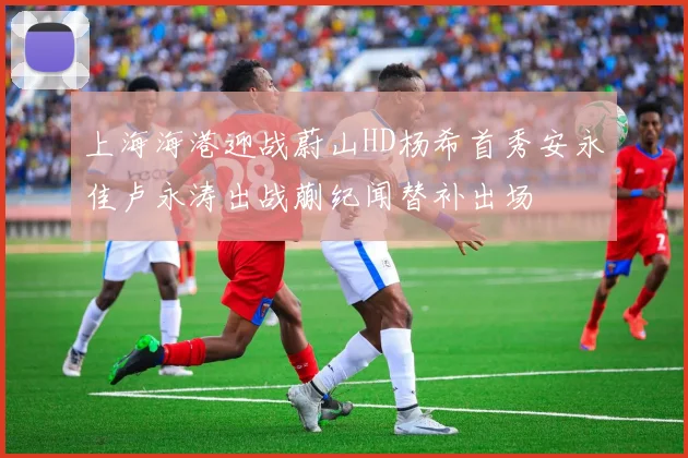 上海海港迎战蔚山HD杨希首秀安永佳卢永涛出战蒯纪闻替补出场
