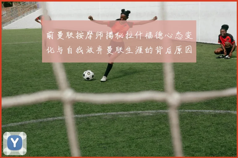 前曼联按摩师揭秘拉什福德心态变化与自我放弃曼联生涯的背后原因