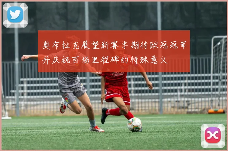 奥布拉克展望新赛季期待欧冠冠军并庆祝百场里程碑的特殊意义
