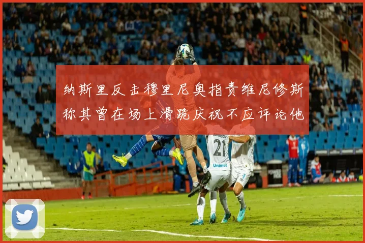 纳斯里反击穆里尼奥指责维尼修斯称其曾在场上滑跪庆祝不应评论他人
