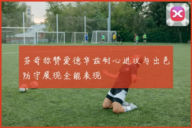 芬奇称赞爱德华兹耐心进攻与出色防守展现全能表现