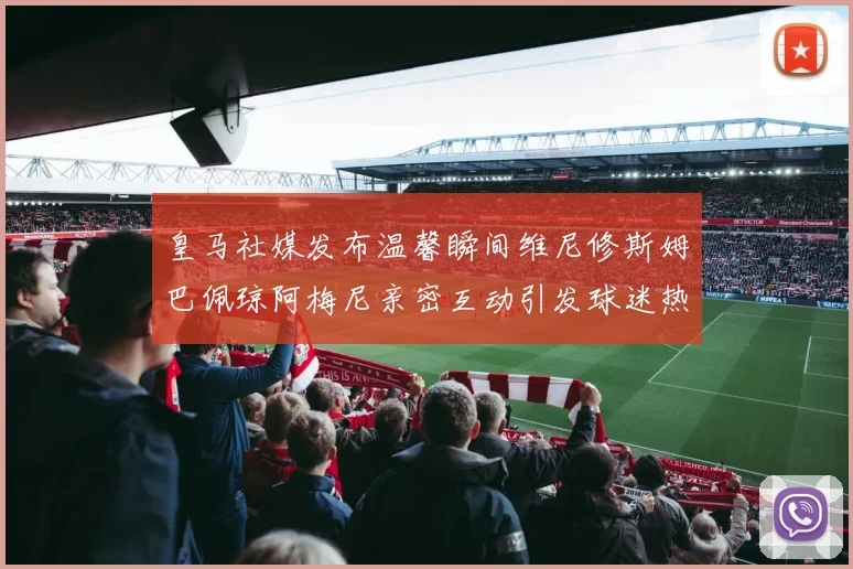 皇马社媒发布温馨瞬间维尼修斯姆巴佩琼阿梅尼亲密互动引发球迷热议