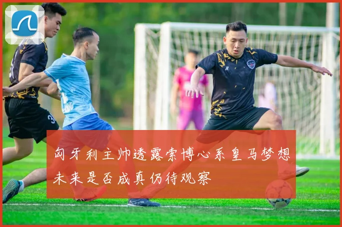 匈牙利主帅透露索博心系皇马梦想未来是否成真仍待观察