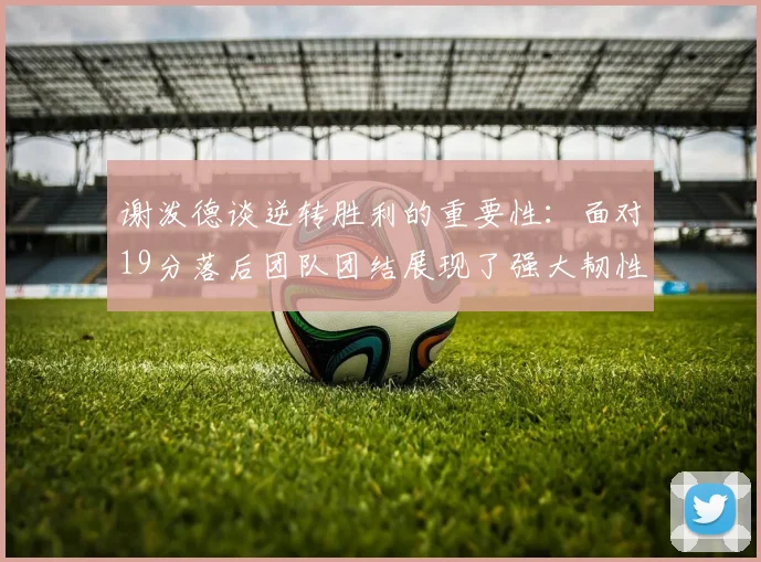谢泼德谈逆转胜利的重要性：面对19分落后团队团结展现了强大韧性