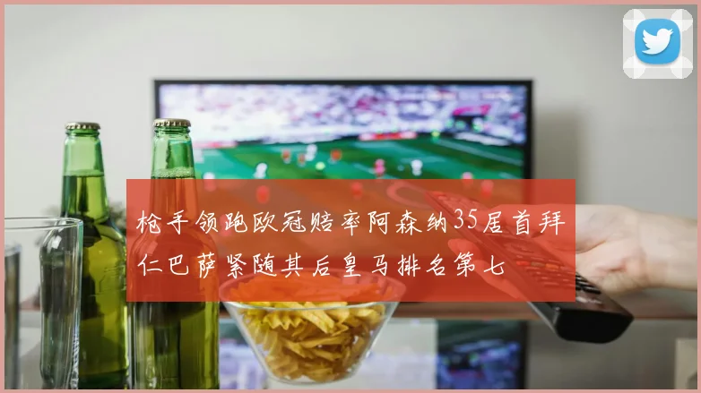 枪手领跑欧冠赔率阿森纳35居首拜仁巴萨紧随其后皇马排名第七