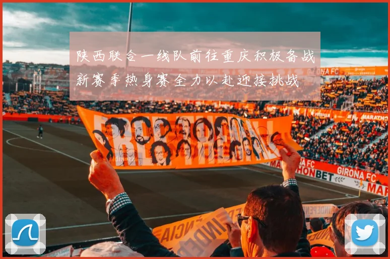 陕西联合一线队前往重庆积极备战新赛季热身赛全力以赴迎接挑战