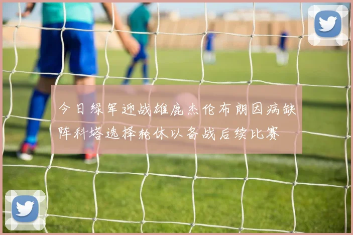 今日绿军迎战雄鹿杰伦布朗因病缺阵科塔选择轮休以备战后续比赛