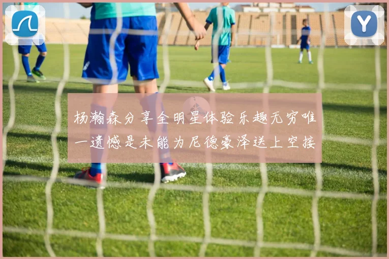 杨瀚森分享全明星体验乐趣无穷唯一遗憾是未能为尼德豪泽送上空接助攻