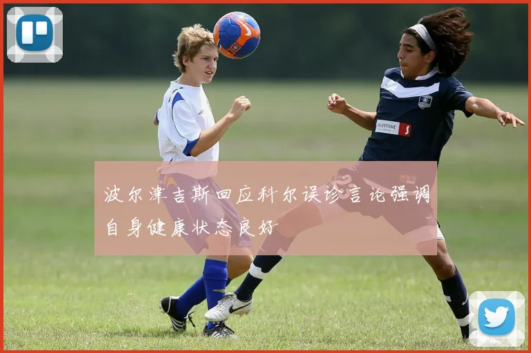 波尔津吉斯回应科尔误诊言论强调自身健康状态良好
