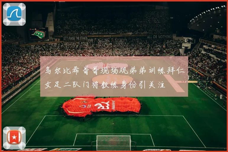 乌尔比希哥哥现场观弟弟训练拜仁女足二队门将教练身份引关注