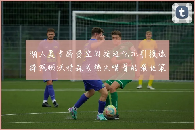 湖人夏季薪资空间接近亿元引援选择佩顿沃特森或热火嘴哥的最佳策略