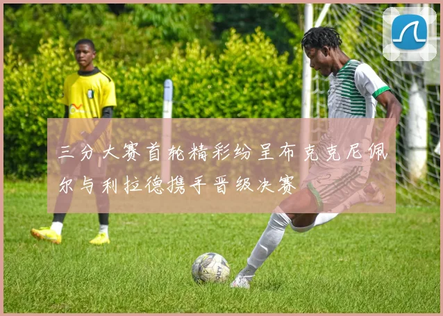 三分大赛首轮精彩纷呈布克克尼佩尔与利拉德携手晋级决赛