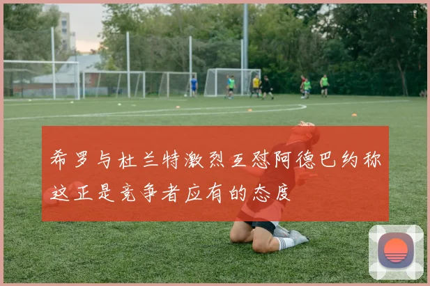 希罗与杜兰特激烈互怼阿德巴约称这正是竞争者应有的态度