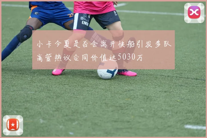 小卡今夏是否会离开快船引发多队高管热议合同价值达5030万