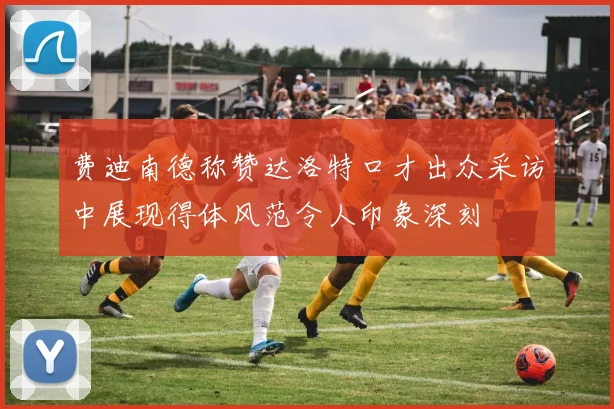 费迪南德称赞达洛特口才出众采访中展现得体风范令人印象深刻
