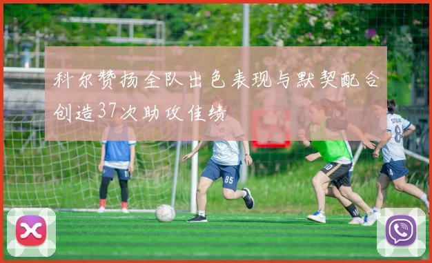 科尔赞扬全队出色表现与默契配合创造37次助攻佳绩