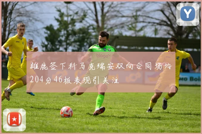 雄鹿签下科马克瑞安双向合同场均204分46板表现引关注