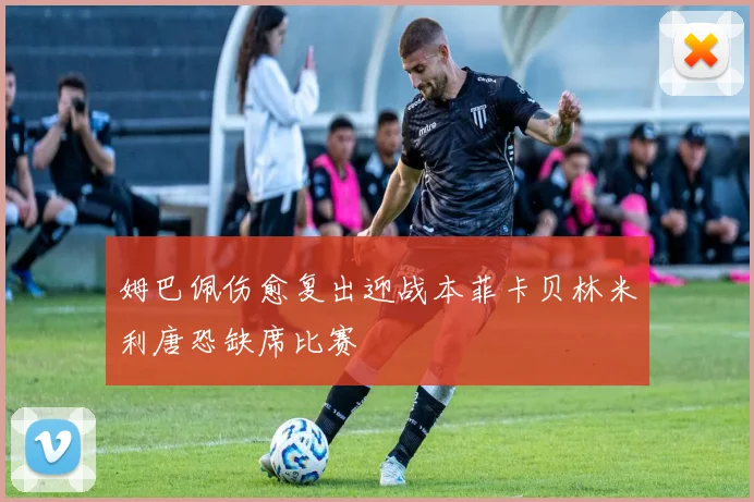 姆巴佩伤愈复出迎战本菲卡贝林米利唐恐缺席比赛