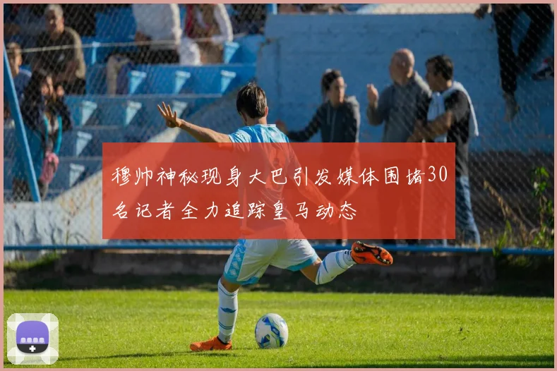 穆帅神秘现身大巴引发媒体围堵30名记者全力追踪皇马动态