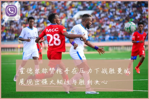 霍德尔称赞枪手在压力下战胜曼城展现出强大韧性与胜利决心